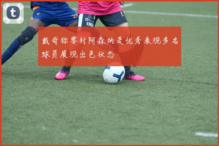 戴奇称零封阿森纳是优秀表现多名球员展现出色状态
