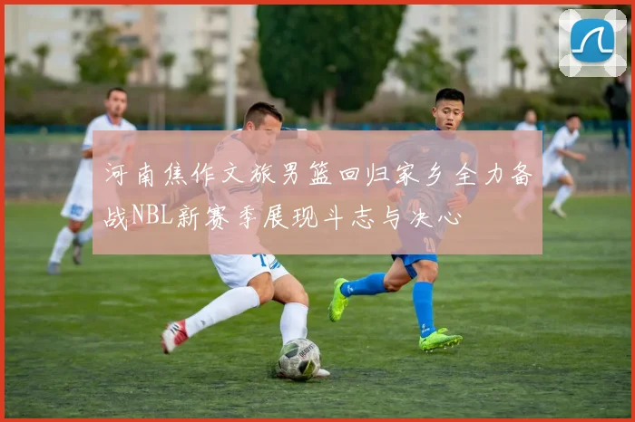 河南焦作文旅男篮回归家乡全力备战NBL新赛季展现斗志与决心