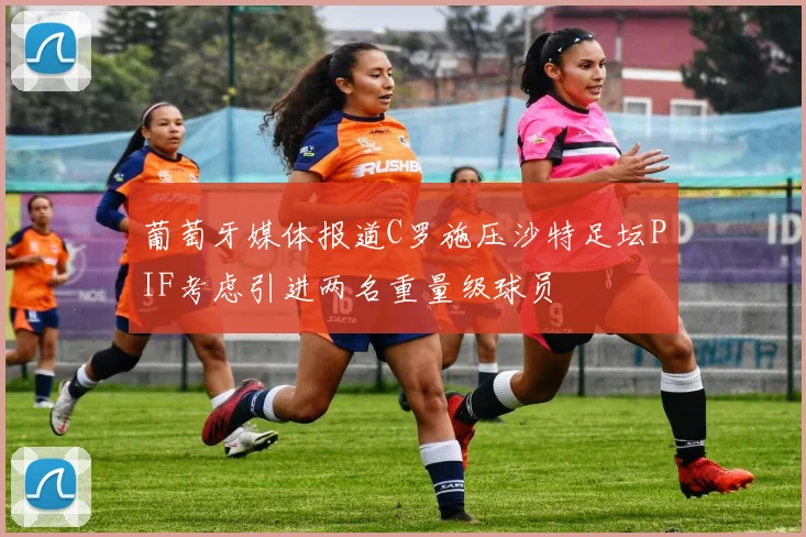 葡萄牙媒体报道C罗施压沙特足坛PIF考虑引进两名重量级球员