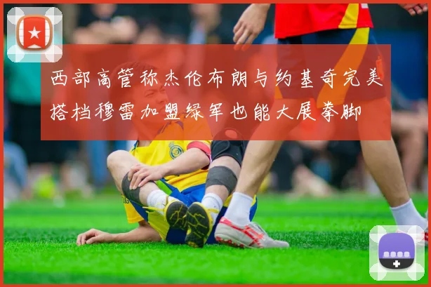 西部高管称杰伦布朗与约基奇完美搭档穆雷加盟绿军也能大展拳脚