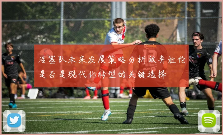 活塞队未来发展策略分析放弃杜伦是否是现代化转型的关键选择