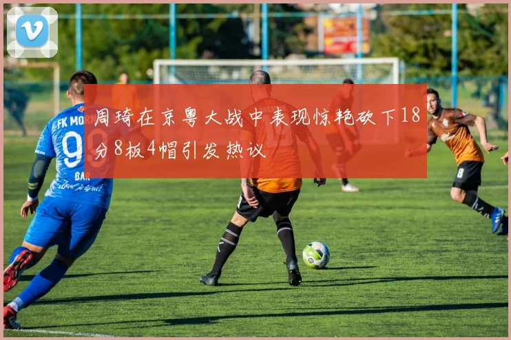 周琦在京粤大战中表现惊艳砍下18分8板4帽引发热议
