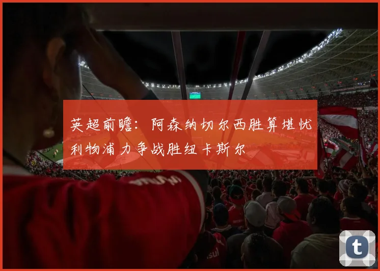 英超前瞻:阿森纳切尔西胜算堪忧利物浦力争战胜纽卡斯尔