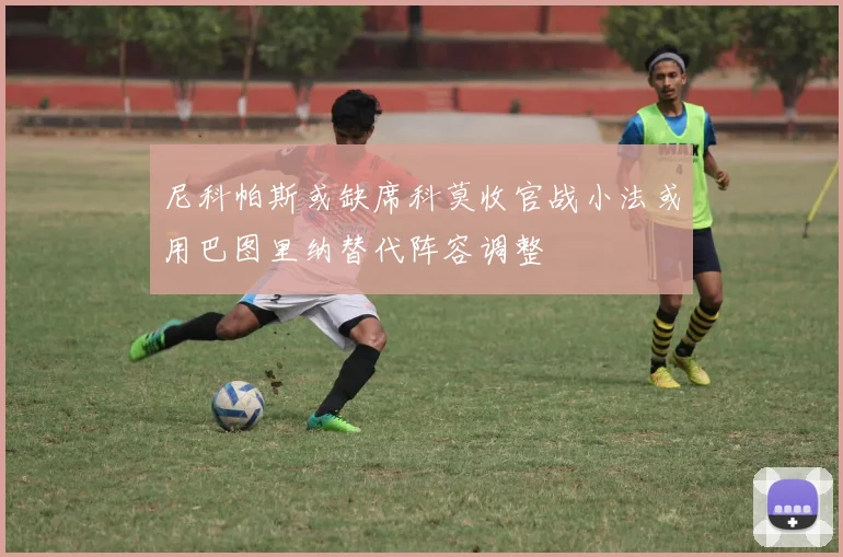 尼科帕斯或缺席科莫收官战小法或用巴图里纳替代阵容调整