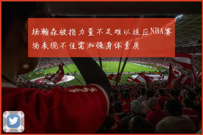 杨瀚森被指力量不足难以适应NBA赛场表现不佳需加强身体素质