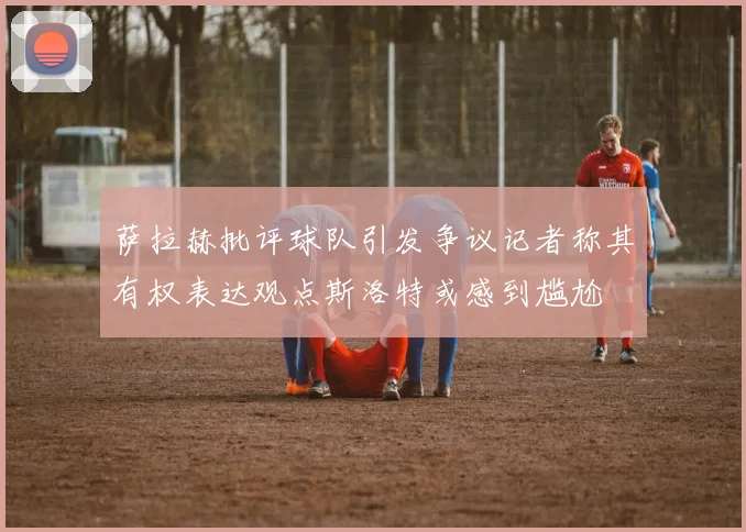 萨拉赫批评球队引发争议记者称其有权表达观点斯洛特或感到尴尬