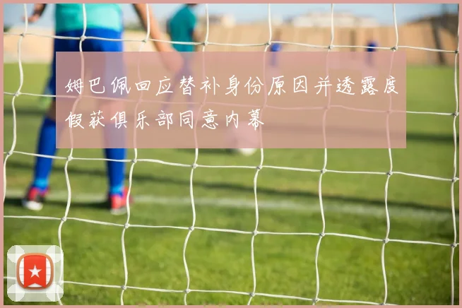 姆巴佩回应替补身份原因并透露度假获俱乐部同意内幕