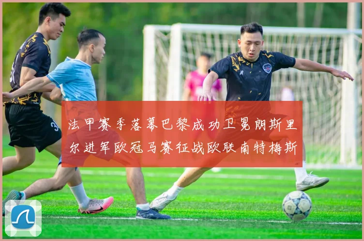 法甲赛季落幕巴黎成功卫冕朗斯里尔进军欧冠马赛征战欧联南特梅斯不幸降级