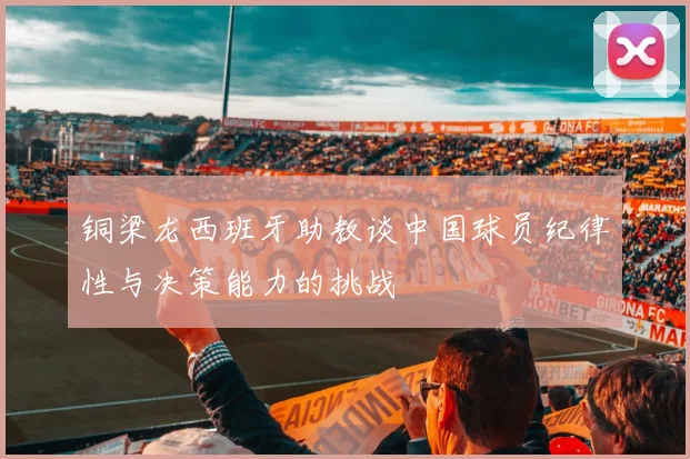 铜梁龙西班牙助教谈中国球员纪律性与决策能力的挑战