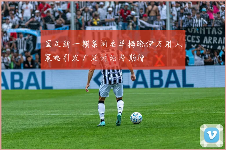 国足新一期集训名单揭晓伊万用人策略引发广泛讨论与期待